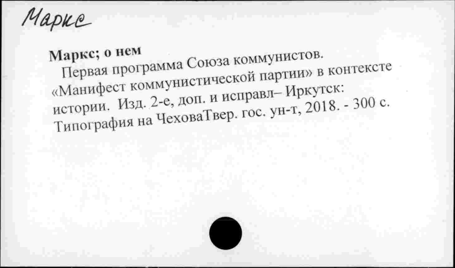 ﻿Маркс; о нем
Первая программа Союза коммунистов.
«Манифест коммунистической партии» в контексте истории. Изд. 2-е, доп. и исправл- Иркутск: Типография на ЧеховаТвер. гос. ун-т, 2018. - 300 с.